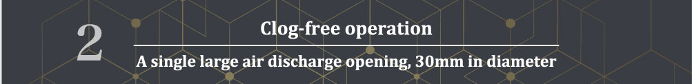 2.Clog-free operation
A single large air discharge opening, 30mm in diameter