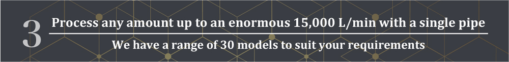 Any amount up to a huge 15,000 L/min can be processed with a single pipe
We have a range of 30 models to suit your requirements
